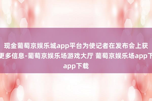 现金葡萄京娱乐城app平台为使记者在发布会上获取更多信息-葡萄京娱乐场游戏大厅 葡萄京娱乐场app下载