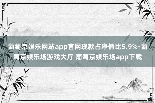 葡萄京娱乐网站app官网现款占净值比5.9%-葡萄京娱乐场游戏大厅 葡萄京娱乐场app下载