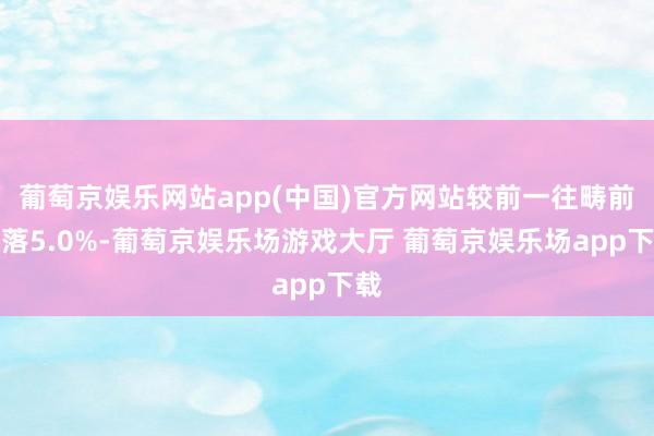 葡萄京娱乐网站app(中国)官方网站较前一往畴前着落5.0%-葡萄京娱乐场游戏大厅 葡萄京娱乐场app下载