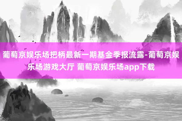 葡萄京娱乐场把柄最新一期基金季报流露-葡萄京娱乐场游戏大厅 葡萄京娱乐场app下载