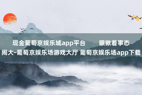 现金葡萄京娱乐城app平台        眼瞅着事态闹大-葡萄京娱乐场游戏大厅 葡萄京娱乐场app下载