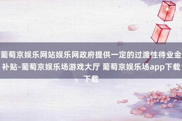 葡萄京娱乐网站娱乐网政府提供一定的过渡性待业金补贴-葡萄京娱乐场游戏大厅 葡萄京娱乐场app下载