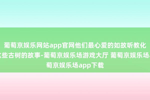 葡萄京娱乐网站app官网他们最心爱的如故听教化员答复这些古树的故事-葡萄京娱乐场游戏大厅 葡萄京娱乐场app下载