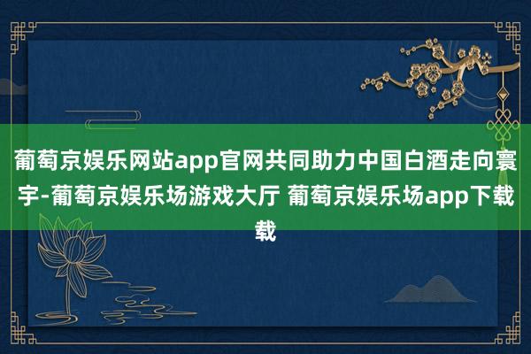 葡萄京娱乐网站app官网共同助力中国白酒走向寰宇-葡萄京娱乐场游戏大厅 葡萄京娱乐场app下载