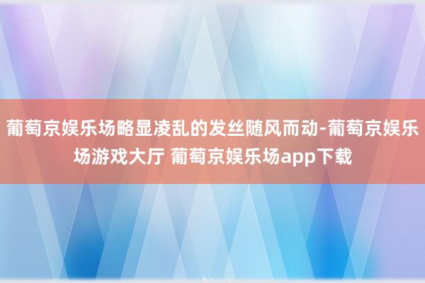 葡萄京娱乐场略显凌乱的发丝随风而动-葡萄京娱乐场游戏大厅 葡萄京娱乐场app下载