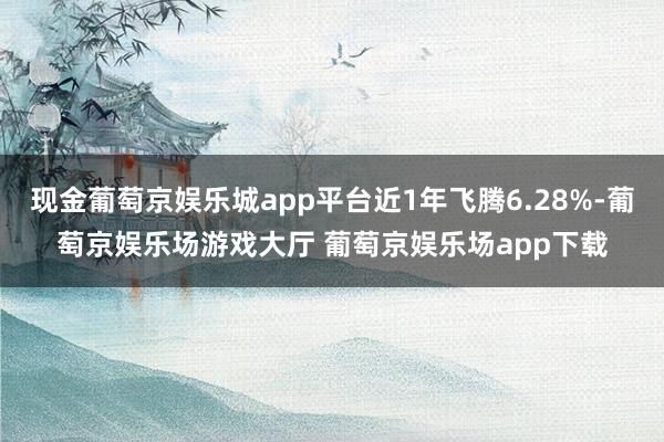 现金葡萄京娱乐城app平台近1年飞腾6.28%-葡萄京娱乐场游戏大厅 葡萄京娱乐场app下载