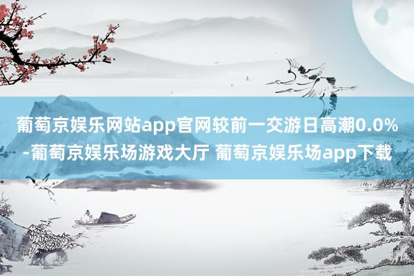 葡萄京娱乐网站app官网较前一交游日高潮0.0%-葡萄京娱乐场游戏大厅 葡萄京娱乐场app下载