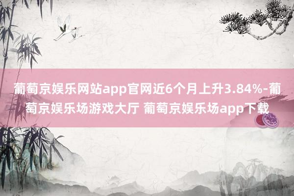 葡萄京娱乐网站app官网近6个月上升3.84%-葡萄京娱乐场游戏大厅 葡萄京娱乐场app下载