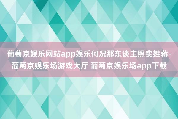 葡萄京娱乐网站app娱乐何况那东谈主照实姓蒋-葡萄京娱乐场游戏大厅 葡萄京娱乐场app下载