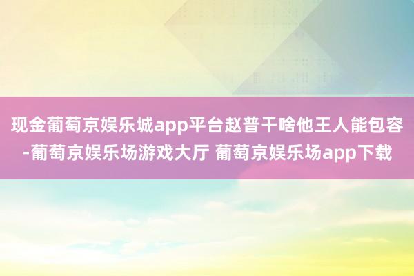 现金葡萄京娱乐城app平台赵普干啥他王人能包容-葡萄京娱乐场游戏大厅 葡萄京娱乐场app下载