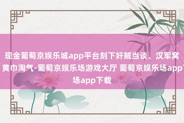 现金葡萄京娱乐城app平台刻下奸贼当谈、汉军窝囊、黄巾淘气-葡萄京娱乐场游戏大厅 葡萄京娱乐场app下载