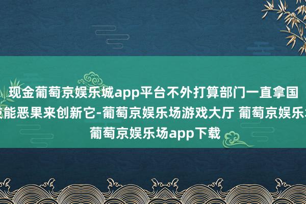 现金葡萄京娱乐城app平台不外打算部门一直拿国内最新的技能恶果来创新它-葡萄京娱乐场游戏大厅 葡萄京娱乐场app下载