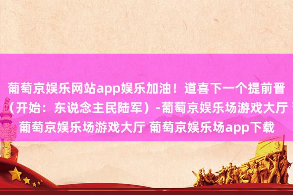 葡萄京娱乐网站app娱乐加油！道喜下一个提前晋升的等于屏幕前的你！（开始：东说念主民陆军）-葡萄京娱乐场游戏大厅 葡萄京娱乐场app下载