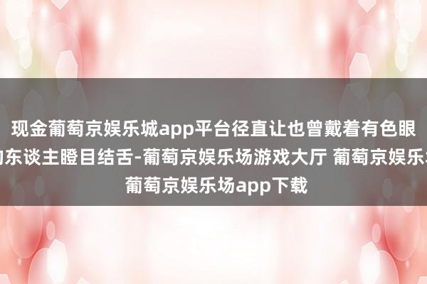 现金葡萄京娱乐城app平台径直让也曾戴着有色眼镜看咱们的东谈主瞪目结舌-葡萄京娱乐场游戏大厅 葡萄京娱乐场app下载