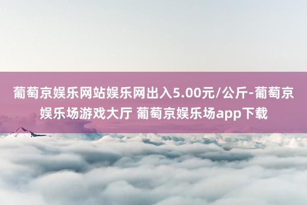 葡萄京娱乐网站娱乐网出入5.00元/公斤-葡萄京娱乐场游戏大厅 葡萄京娱乐场app下载