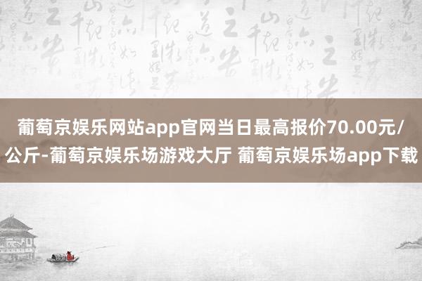 葡萄京娱乐网站app官网当日最高报价70.00元/公斤-葡萄京娱乐场游戏大厅 葡萄京娱乐场app下载