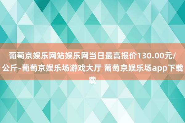 葡萄京娱乐网站娱乐网当日最高报价130.00元/公斤-葡萄京娱乐场游戏大厅 葡萄京娱乐场app下载