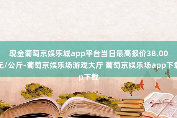 现金葡萄京娱乐城app平台当日最高报价38.00元/公斤-葡萄京娱乐场游戏大厅 葡萄京娱乐场app下载