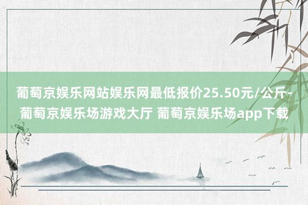 葡萄京娱乐网站娱乐网最低报价25.50元/公斤-葡萄京娱乐场游戏大厅 葡萄京娱乐场app下载