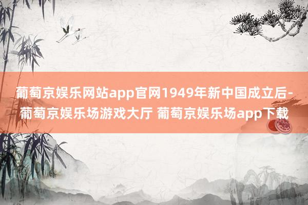 葡萄京娱乐网站app官网1949年新中国成立后-葡萄京娱乐场游戏大厅 葡萄京娱乐场app下载