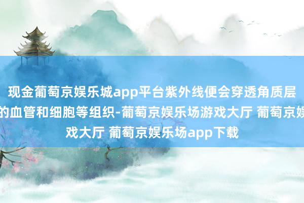 现金葡萄京娱乐城app平台紫外线便会穿透角质层到达肌肤深层的血管和细胞等组织-葡萄京娱乐场游戏大厅 葡萄京娱乐场app下载