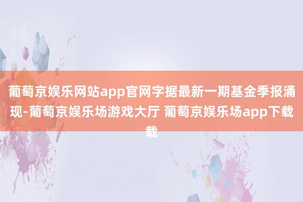 葡萄京娱乐网站app官网字据最新一期基金季报涌现-葡萄京娱乐场游戏大厅 葡萄京娱乐场app下载