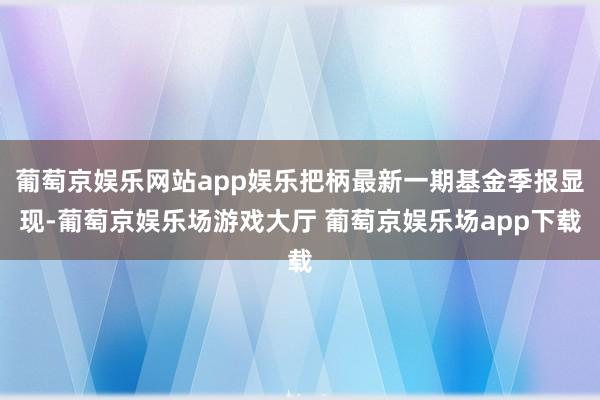 葡萄京娱乐网站app娱乐把柄最新一期基金季报显现-葡萄京娱乐场游戏大厅 葡萄京娱乐场app下载