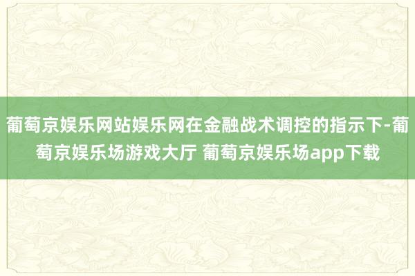 葡萄京娱乐网站娱乐网在金融战术调控的指示下-葡萄京娱乐场游戏大厅 葡萄京娱乐场app下载