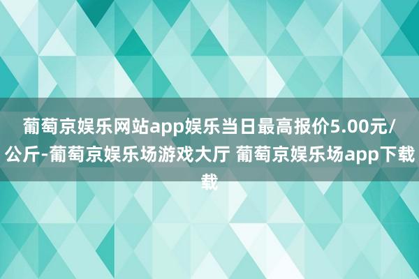 葡萄京娱乐网站app娱乐当日最高报价5.00元/公斤-葡萄京娱乐场游戏大厅 葡萄京娱乐场app下载