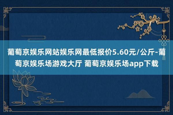 葡萄京娱乐网站娱乐网最低报价5.60元/公斤-葡萄京娱乐场游戏大厅 葡萄京娱乐场app下载