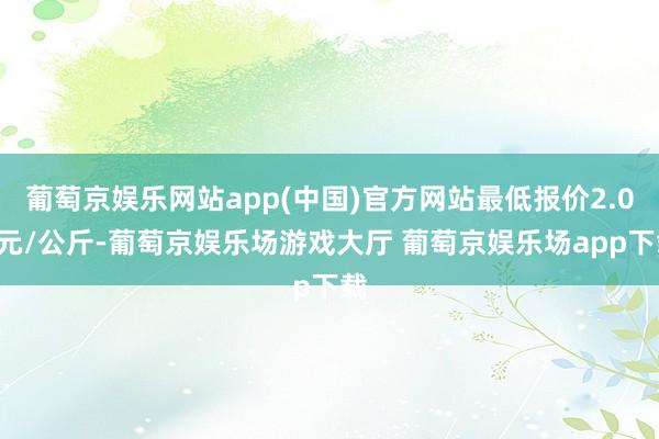 葡萄京娱乐网站app(中国)官方网站最低报价2.00元/公斤-葡萄京娱乐场游戏大厅 葡萄京娱乐场app下载