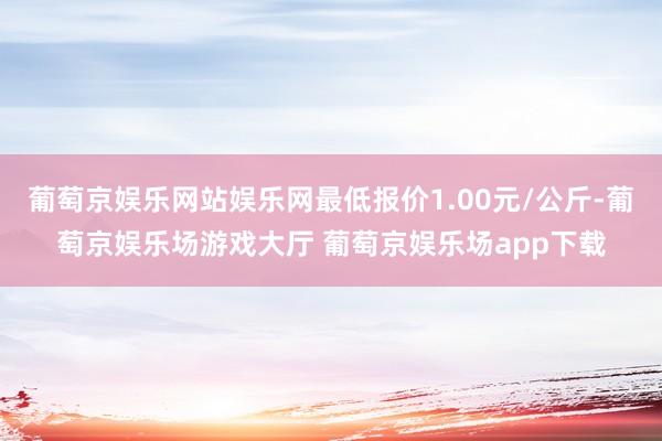 葡萄京娱乐网站娱乐网最低报价1.00元/公斤-葡萄京娱乐场游戏大厅 葡萄京娱乐场app下载