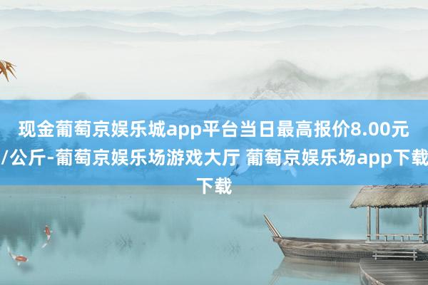 现金葡萄京娱乐城app平台当日最高报价8.00元/公斤-葡萄京娱乐场游戏大厅 葡萄京娱乐场app下载