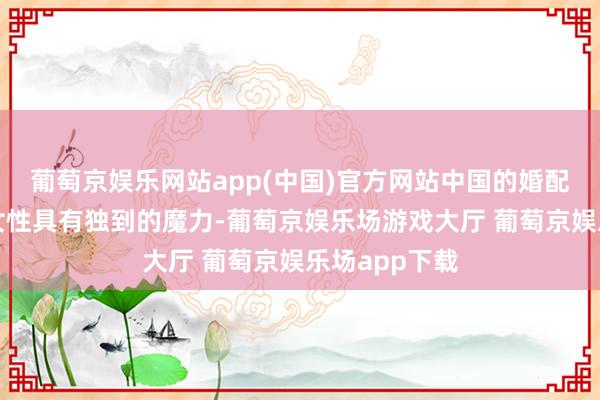 葡萄京娱乐网站app(中国)官方网站中国的婚配文化对缅甸女性具有独到的魔力-葡萄京娱乐场游戏大厅 葡萄京娱乐场app下载