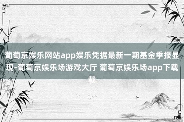 葡萄京娱乐网站app娱乐凭据最新一期基金季报显现-葡萄京娱乐场游戏大厅 葡萄京娱乐场app下载