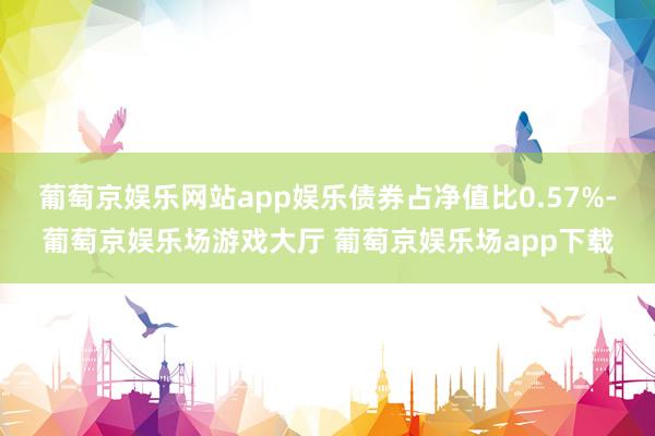 葡萄京娱乐网站app娱乐债券占净值比0.57%-葡萄京娱乐场游戏大厅 葡萄京娱乐场app下载