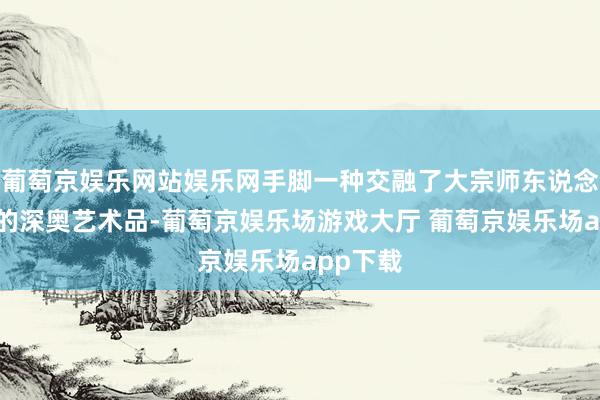 葡萄京娱乐网站娱乐网手脚一种交融了大宗师东说念主心血的深奥艺术品-葡萄京娱乐场游戏大厅 葡萄京娱乐场app下载