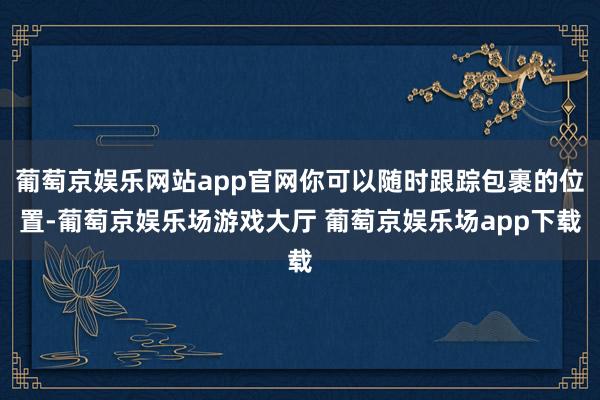 葡萄京娱乐网站app官网你可以随时跟踪包裹的位置-葡萄京娱乐场游戏大厅 葡萄京娱乐场app下载