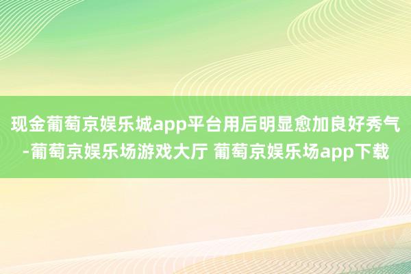 现金葡萄京娱乐城app平台用后明显愈加良好秀气-葡萄京娱乐场游戏大厅 葡萄京娱乐场app下载