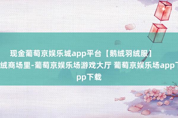 现金葡萄京娱乐城app平台【鹅绒羽绒服】        羽绒商场里-葡萄京娱乐场游戏大厅 葡萄京娱乐场app下载