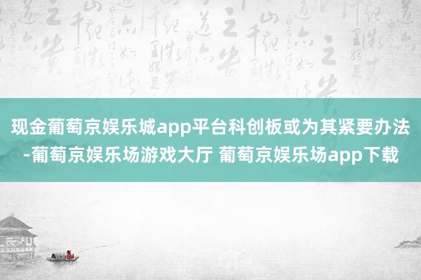 现金葡萄京娱乐城app平台科创板或为其紧要办法-葡萄京娱乐场游戏大厅 葡萄京娱乐场app下载