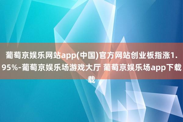 葡萄京娱乐网站app(中国)官方网站创业板指涨1.95%-葡萄京娱乐场游戏大厅 葡萄京娱乐场app下载