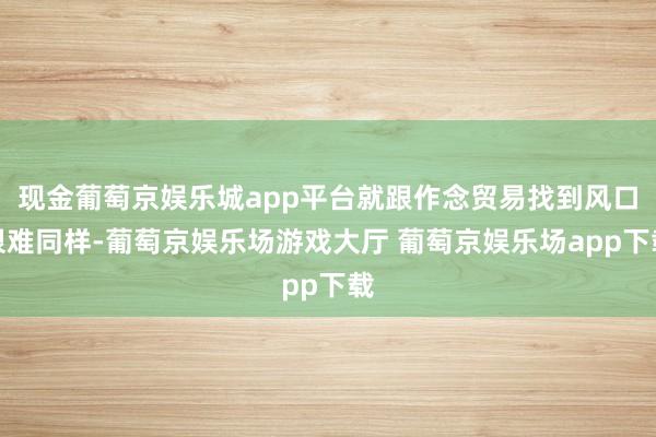 现金葡萄京娱乐城app平台就跟作念贸易找到风口很难同样-葡萄京娱乐场游戏大厅 葡萄京娱乐场app下载