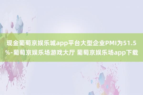 现金葡萄京娱乐城app平台大型企业PMI为51.5%-葡萄京娱乐场游戏大厅 葡萄京娱乐场app下载