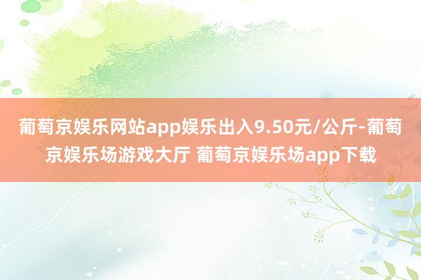 葡萄京娱乐网站app娱乐出入9.50元/公斤-葡萄京娱乐场游戏大厅 葡萄京娱乐场app下载