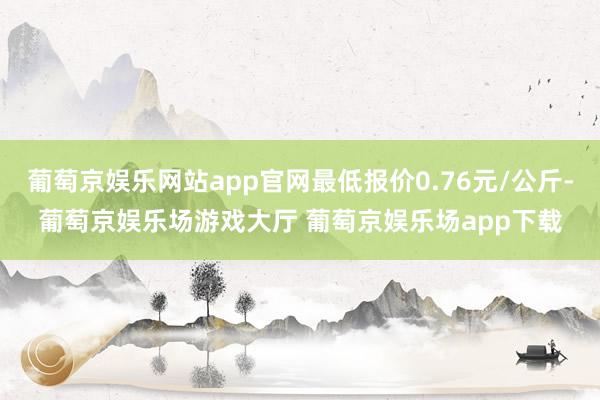 葡萄京娱乐网站app官网最低报价0.76元/公斤-葡萄京娱乐场游戏大厅 葡萄京娱乐场app下载