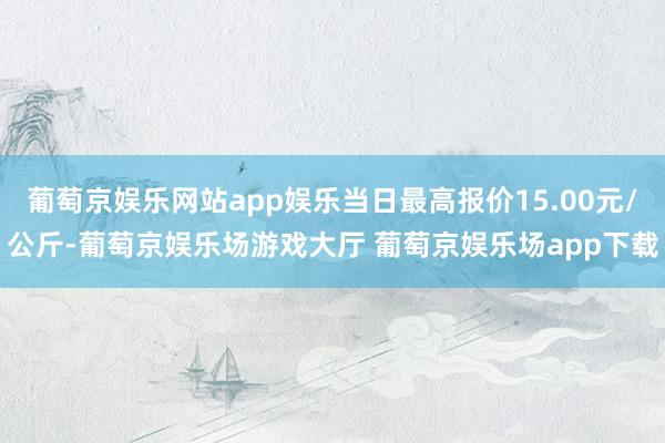 葡萄京娱乐网站app娱乐当日最高报价15.00元/公斤-葡萄京娱乐场游戏大厅 葡萄京娱乐场app下载