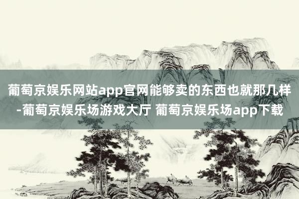 葡萄京娱乐网站app官网能够卖的东西也就那几样-葡萄京娱乐场游戏大厅 葡萄京娱乐场app下载