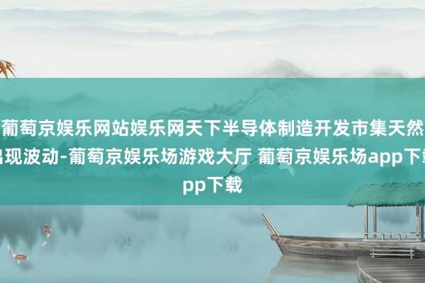 葡萄京娱乐网站娱乐网天下半导体制造开发市集天然出现波动-葡萄京娱乐场游戏大厅 葡萄京娱乐场app下载