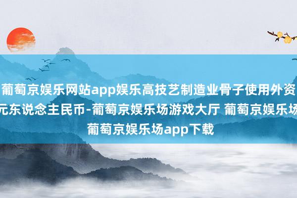 葡萄京娱乐网站app娱乐高技艺制造业骨子使用外资801.8亿元东说念主民币-葡萄京娱乐场游戏大厅 葡萄京娱乐场app下载